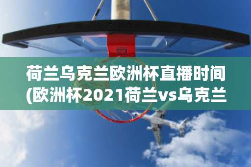 荷兰乌克兰欧洲杯直播时间(欧洲杯2021荷兰vs乌克兰)