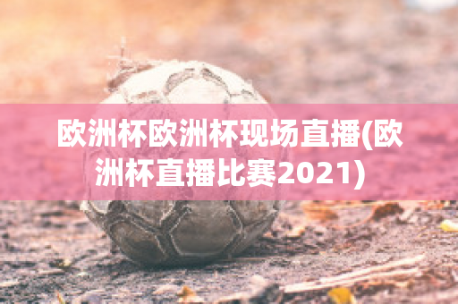 欧洲杯欧洲杯现场直播(欧洲杯直播比赛2021)