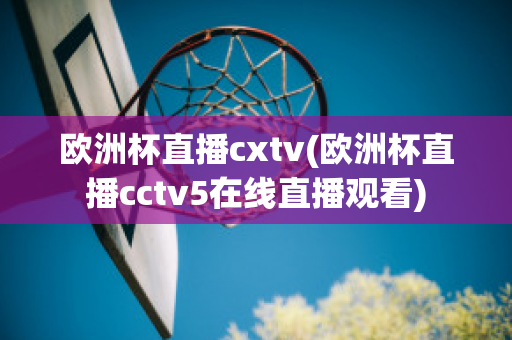 欧洲杯直播cxtv(欧洲杯直播cctv5在线直播观看)