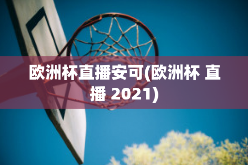 欧洲杯直播安可(欧洲杯 直播 2021)